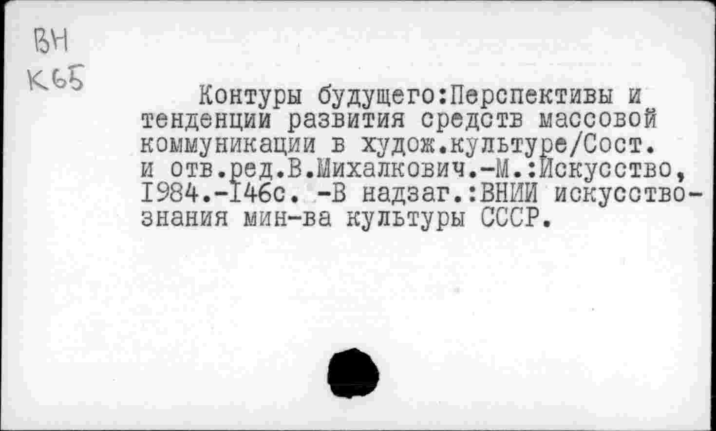 ﻿ем
кль
Контуры будущего:Перспективы и тенденции развития средств массовой коммуникации в худож.культуре/Сост. и отв.ред.В.Михалкович.-М.Искусство, 1984.-146с. -В надзаг.:ВНИИ искусствознания мин-ва культуры СССР.